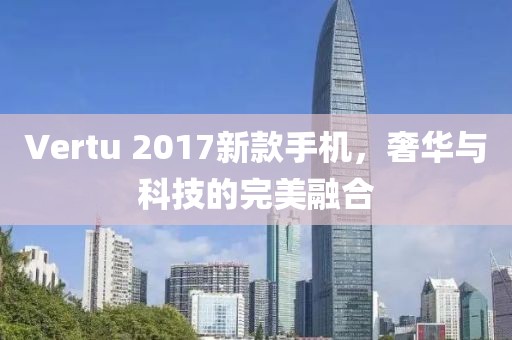 Vertu 2017新款手機(jī)，奢華與科技的完美融合