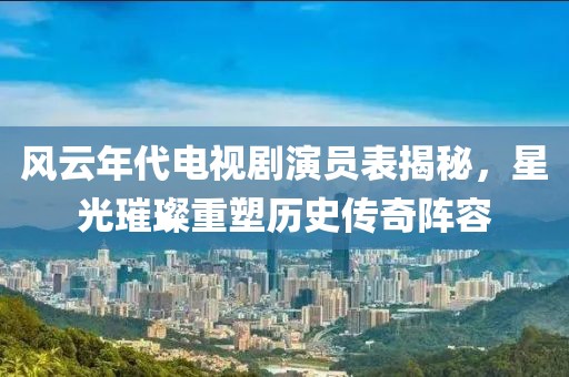 風(fēng)云年代電視劇演員表揭秘，星光璀璨重塑歷史傳奇陣容