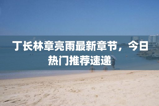 丁長(zhǎng)林章亮雨最新章節(jié)，今日熱門(mén)推薦速遞