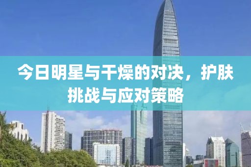 今日明星與干燥的對(duì)決，護(hù)膚挑戰(zhàn)與應(yīng)對(duì)策略