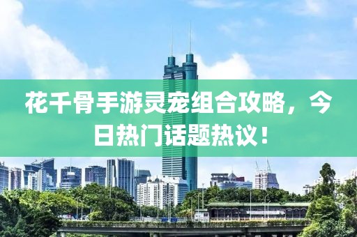 花千骨手游靈寵組合攻略，今日熱門話題熱議！