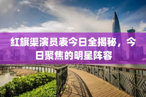 紅旗渠演員表今日全揭秘，今日聚焦的明星陣容