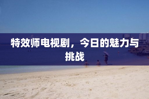 特效師電視劇，今日的魅力與挑戰(zhàn)