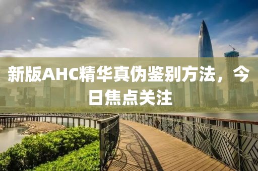 新版AHC精華真?zhèn)舞b別方法，今日焦點關(guān)注