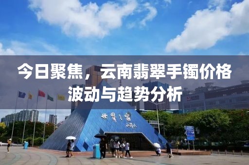 今日聚焦，云南翡翠手鐲價格波動與趨勢分析