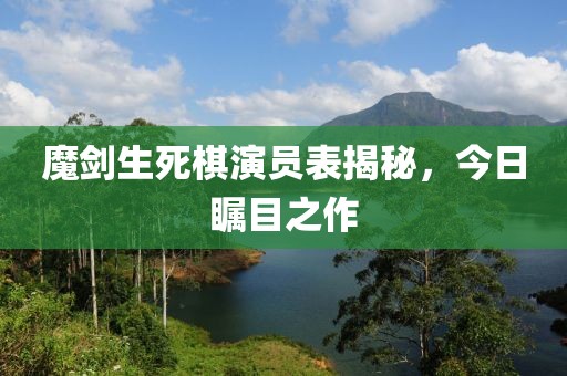 魔劍生死棋演員表揭秘，今日矚目之作