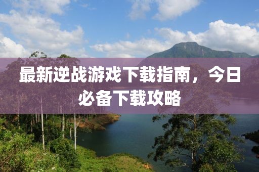 最新逆戰(zhàn)游戲下載指南，今日必備下載攻略