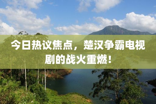 今日熱議焦點，楚漢爭霸電視劇的戰(zhàn)火重燃！