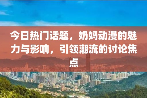 今日熱門話題，奶媽動(dòng)漫的魅力與影響，引領(lǐng)潮流的討論焦點(diǎn)