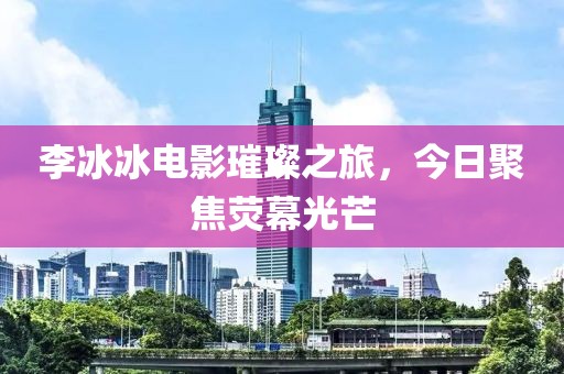 李冰冰電影璀璨之旅，今日聚焦熒幕光芒