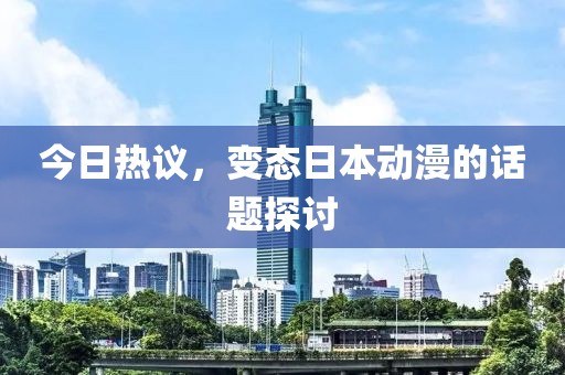 今日熱議，變態(tài)日本動(dòng)漫的話(huà)題探討
