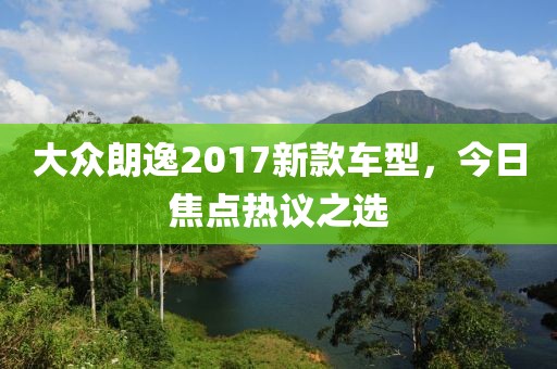 大眾朗逸2017新款車(chē)型，今日焦點(diǎn)熱議之選