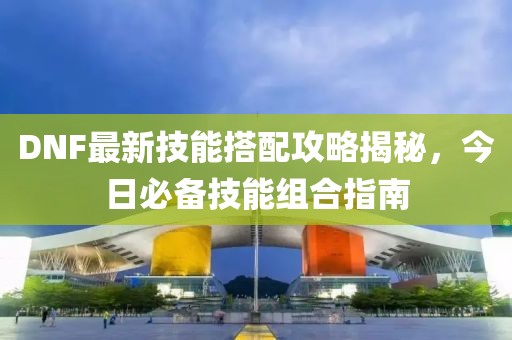 DNF最新技能搭配攻略揭秘，今日必備技能組合指南