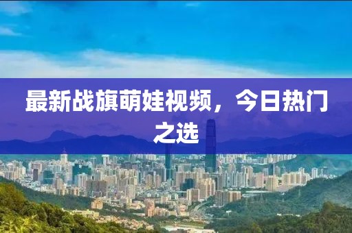 最新戰(zhàn)旗萌娃視頻，今日熱門(mén)之選