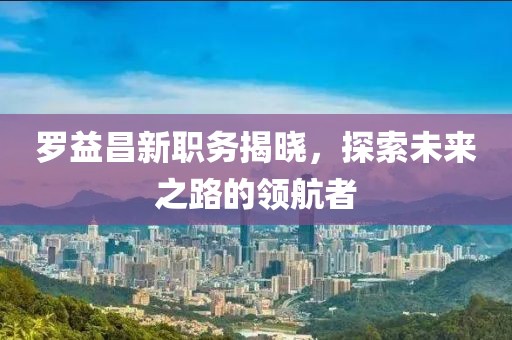 羅益昌新職務(wù)揭曉，探索未來(lái)之路的領(lǐng)航者