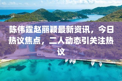陳偉霆趙麗穎最新資訊，今日熱議焦點，二人動態(tài)引關注熱議