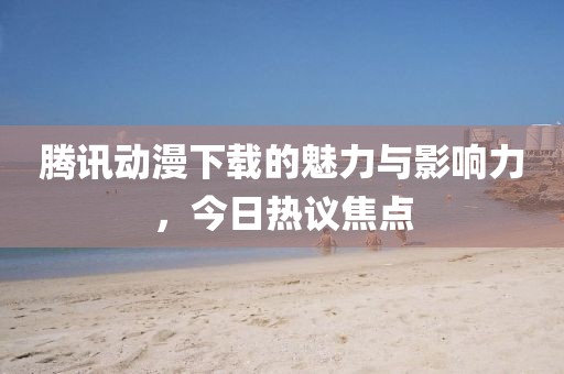 騰訊動(dòng)漫下載的魅力與影響力，今日熱議焦點(diǎn)
