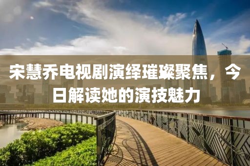 宋慧喬電視劇演繹璀璨聚焦，今日解讀她的演技魅力