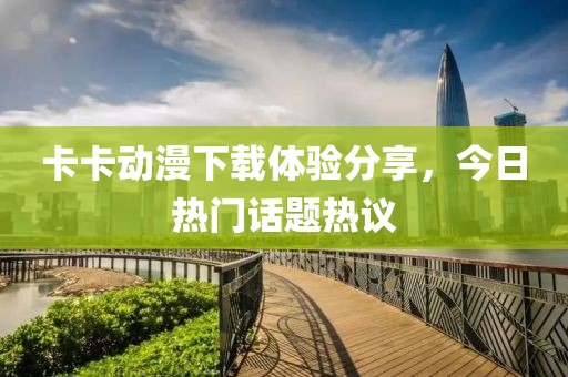 卡卡動(dòng)漫下載體驗(yàn)分享，今日熱門話題熱議