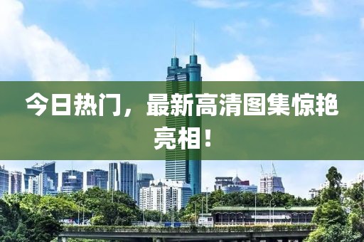 今日熱門，最新高清圖集驚艷亮相！