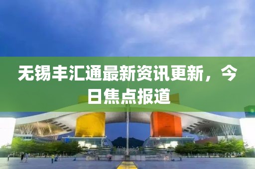無錫豐匯通最新資訊更新，今日焦點報道