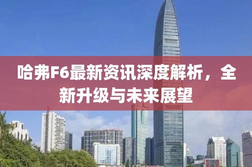 哈弗F6最新資訊深度解析，全新升級(jí)與未來展望