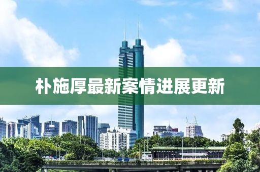 樸施厚最新案情進(jìn)展更新