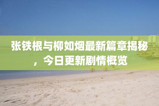張鐵根與柳如煙最新篇章揭秘，今日更新劇情概覽