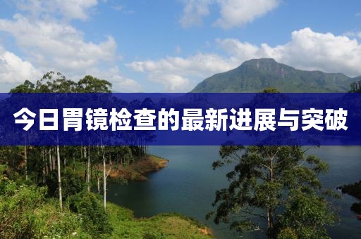 今日胃鏡檢查的最新進展與突破