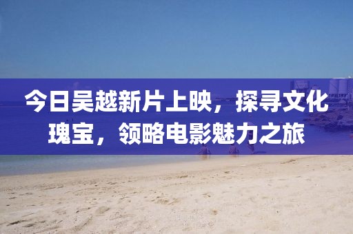 今日吳越新片上映，探尋文化瑰寶，領(lǐng)略電影魅力之旅