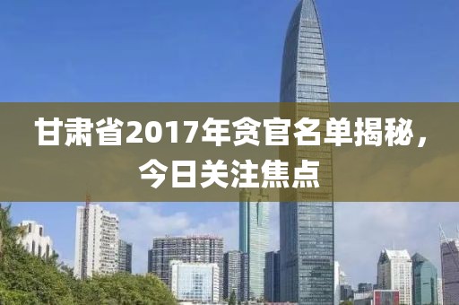 甘肅省2017年貪官名單揭秘，今日關(guān)注焦點(diǎn)