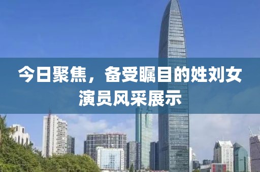 今日聚焦，備受矚目的姓劉女演員風(fēng)采展示