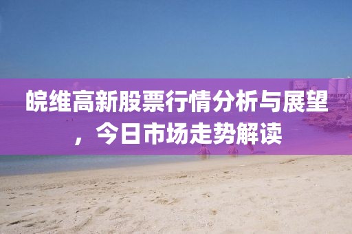 皖維高新股票行情分析與展望，今日市場走勢解讀