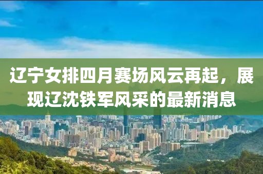 遼寧女排四月賽場風(fēng)云再起，展現(xiàn)遼沈鐵軍風(fēng)采的最新消息