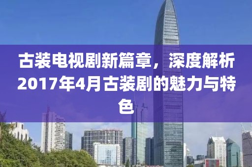 古裝電視劇新篇章，深度解析2017年4月古裝劇的魅力與特色