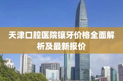 天津口腔醫(yī)院鑲牙價(jià)格全面解析及最新報(bào)價(jià)