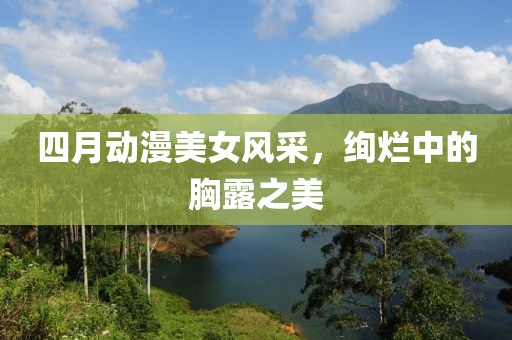 四月動漫美女風(fēng)采，絢爛中的胸露之美