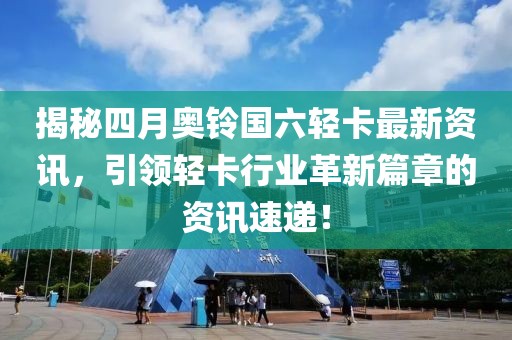 揭秘四月奧鈴國六輕卡最新資訊，引領輕卡行業(yè)革新篇章的資訊速遞！