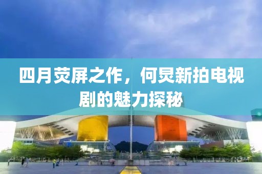 四月熒屏之作，何炅新拍電視劇的魅力探秘
