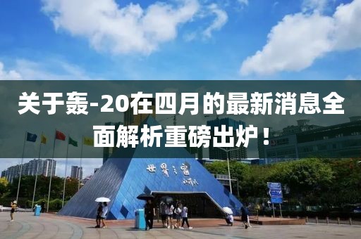 關(guān)于轟-20在四月的最新消息全面解析重磅出爐！