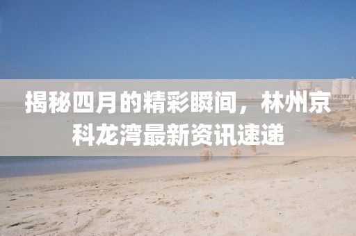 揭秘四月的精彩瞬間，林州京科龍灣最新資訊速遞