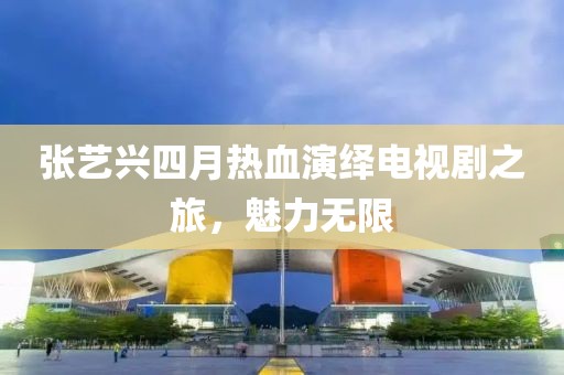 張藝興四月熱血演繹電視劇之旅，魅力無限