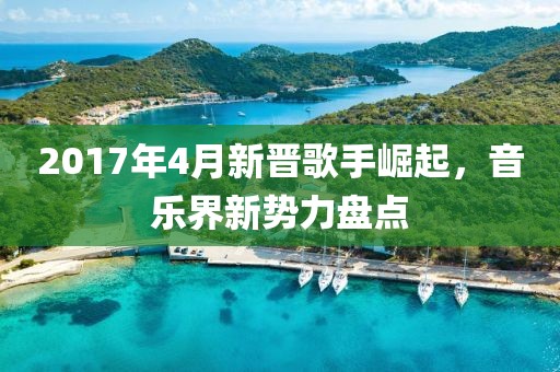 2017年4月新晉歌手崛起，音樂界新勢力盤點