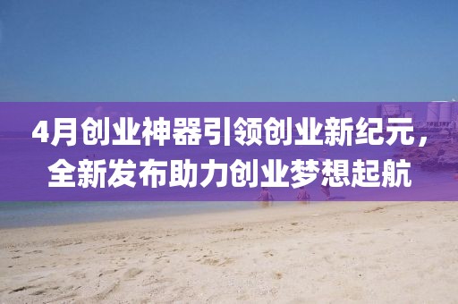 4月創(chuàng)業(yè)神器引領(lǐng)創(chuàng)業(yè)新紀(jì)元，全新發(fā)布助力創(chuàng)業(yè)夢(mèng)想起航