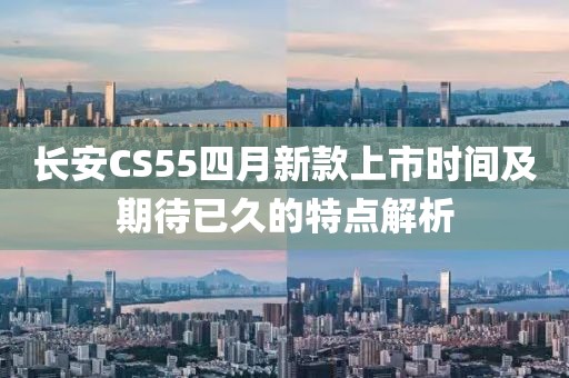 長安CS55四月新款上市時間及期待已久的特點解析