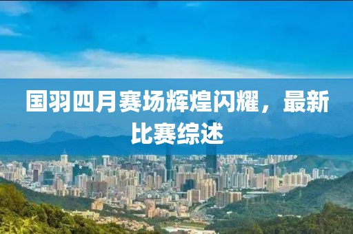 國(guó)羽四月賽場(chǎng)輝煌閃耀，最新比賽綜述