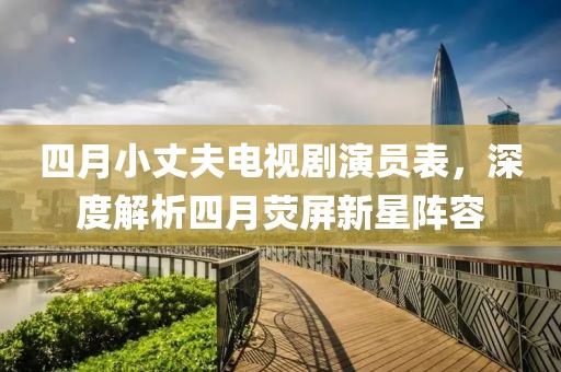 四月小丈夫電視劇演員表，深度解析四月熒屏新星陣容