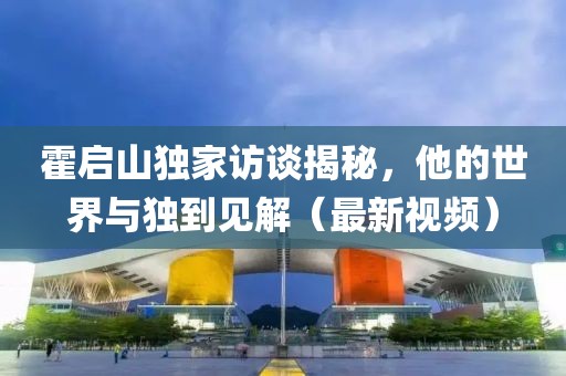 霍啟山獨(dú)家訪談揭秘，他的世界與獨(dú)到見解（最新視頻）