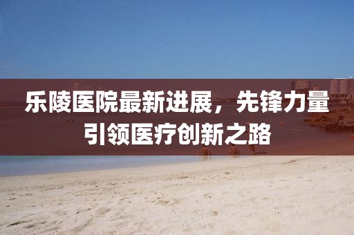 樂陵醫(yī)院最新進(jìn)展，先鋒力量引領(lǐng)醫(yī)療創(chuàng)新之路