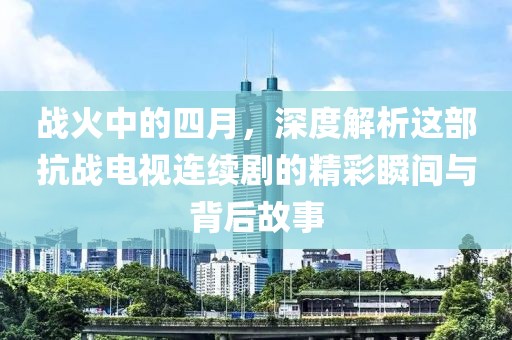 戰(zhàn)火中的四月，深度解析這部抗戰(zhàn)電視連續(xù)劇的精彩瞬間與背后故事